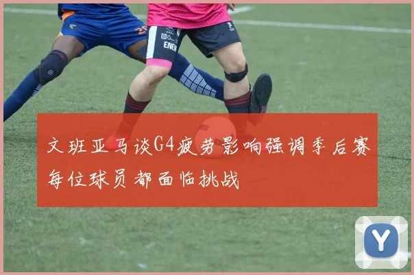 文班亚马谈G4疲劳影响强调季后赛每位球员都面临挑战