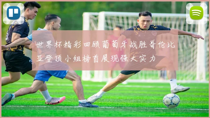 世界杯精彩回顾葡萄牙战胜哥伦比亚登顶小组榜首展现强大实力