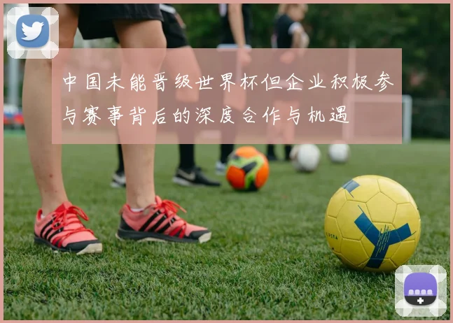 中国未能晋级世界杯但企业积极参与赛事背后的深度合作与机遇