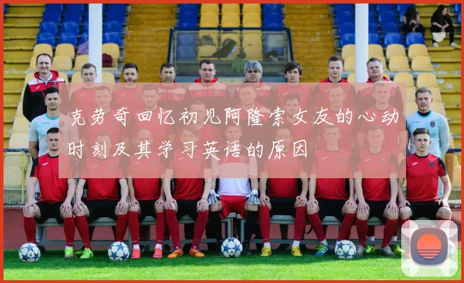 克劳奇回忆初见阿隆索女友的心动时刻及其学习英语的原因