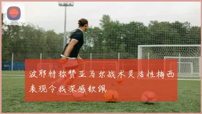 波耶特称赞亚马尔战术灵活性梅西表现令我深感钦佩