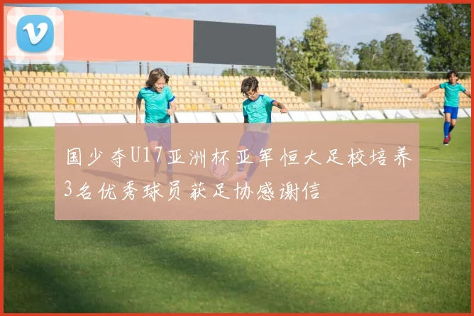 国少夺U17亚洲杯亚军恒大足校培养3名优秀球员获足协感谢信