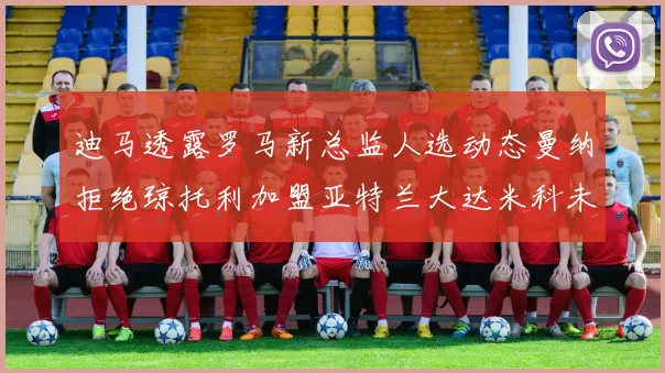 迪马透露罗马新总监人选动态曼纳拒绝琼托利加盟亚特兰大达米科未接洽