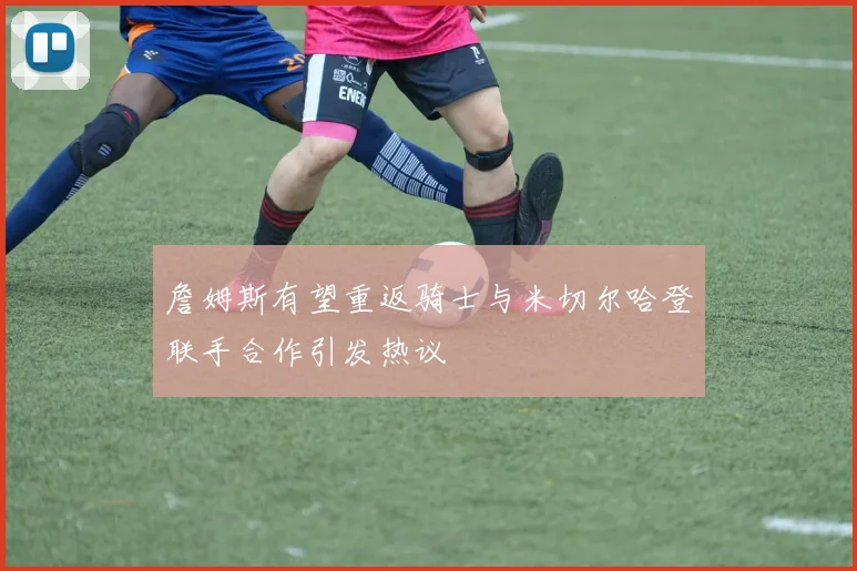 詹姆斯有望重返骑士与米切尔哈登联手合作引发热议