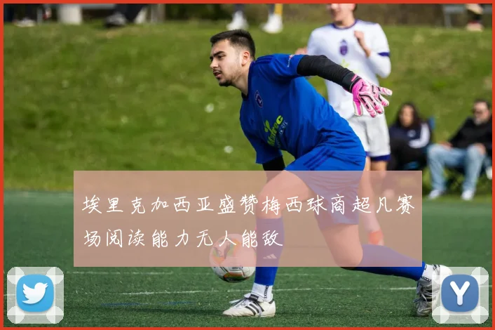 埃里克加西亚盛赞梅西球商超凡赛场阅读能力无人能敌