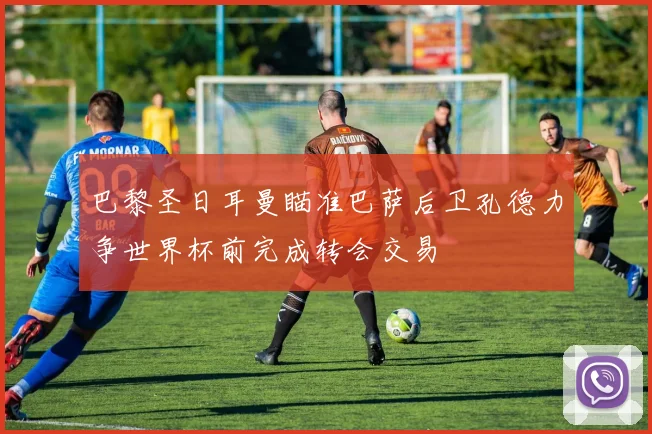 巴黎圣日耳曼瞄准巴萨后卫孔德力争世界杯前完成转会交易
