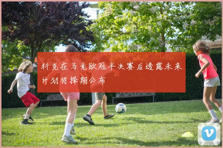 科克在马竞欧冠半决赛后透露未来计划将择期公布