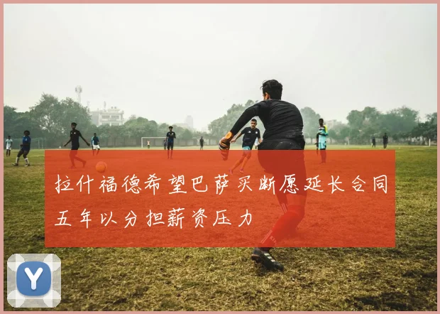 拉什福德希望巴萨买断愿延长合同五年以分担薪资压力