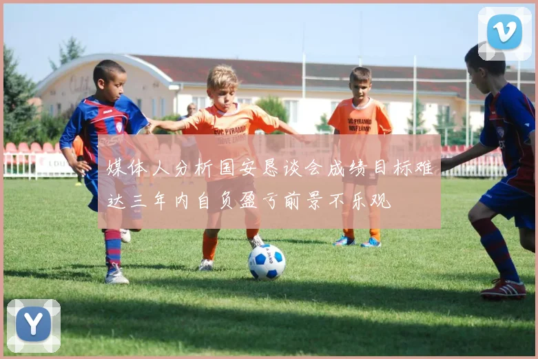 媒体人分析国安恳谈会成绩目标难达三年内自负盈亏前景不乐观