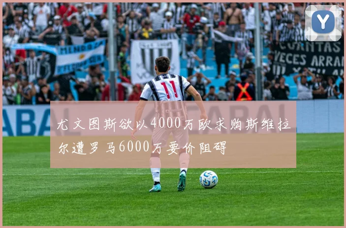 尤文图斯欲以4000万欧求购斯维拉尔遭罗马6000万要价阻碍